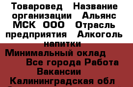 Товаровед › Название организации ­ Альянс-МСК, ООО › Отрасль предприятия ­ Алкоголь, напитки › Минимальный оклад ­ 30 000 - Все города Работа » Вакансии   . Калининградская обл.,Светловский городской округ 